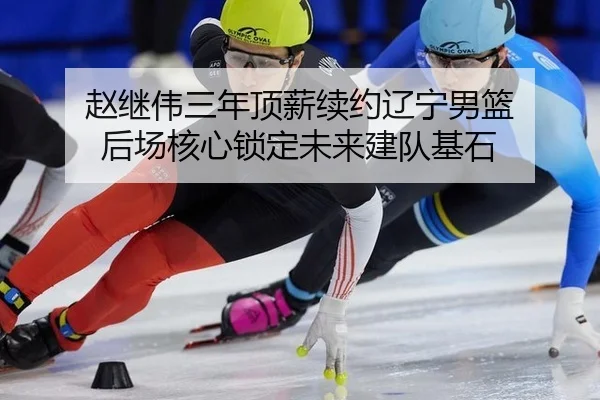 赵继伟三年顶薪续约辽宁男篮 后场核心锁定未来建队基石
